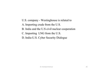 Dr. Venkata Krishnan 20
U.S. company - Westinghouse is related to
A. Importing crude from the U.S.
B. India and the U.S civil nuclear cooperation
C. Importing LNG from the U.S.
D. India-U.S. Cyber Security Dialogue
 