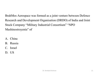 Dr. Venkata Krishnan 21
BrahMos Aerospace was formed as a joint venture between Defence
Research and Development Organisation (DRDO) of India and Joint
Stock Company “Military Industrial Consortium” “NPO
Mashinostroyenia” of
A. China
B. Russia
C. Israel
D. US
 