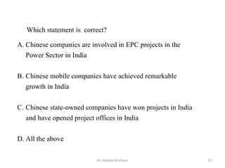 Dr. Venkata Krishnan 23
A. Chinese companies are involved in EPC projects in the
Power Sector in India
B. Chinese mobile companies have achieved remarkable
growth in India
C. Chinese state-owned companies have won projects in India
and have opened project offices in India
D. All the above
Which statement is correct?
 