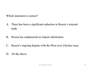 Dr. Venkata Krishnan 24
Which statement is correct?
A. There has been a significant reduction in Russia’s external
trade
B. Russia has emphasized on import substitution
C. Russia’s ongoing dispute with the West over Ukraine issue
D. All the above
 