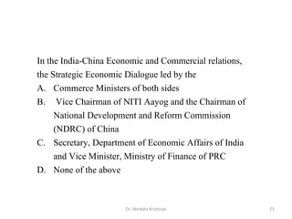 Dr. Venkata Krishnan 25
In the India-China Economic and Commercial relations,
the Strategic Economic Dialogue led by the
A. Commerce Ministers of both sides
B. Vice Chairman of NITI Aayog and the Chairman of
National Development and Reform Commission
(NDRC) of China
C. Secretary, Department of Economic Affairs of India
and Vice Minister, Ministry of Finance of PRC
D. None of the above
 