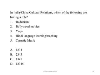 Dr. Venkata Krishnan 26
In India-China Cultural Relations, which of the following are
having a role?
1. Buddhism
2. Bollywood movies
3. Yoga
4. Hindi language learning/teaching
5. Carnatic Music
A. 1234
B. 2345
C. 1345
D. 12345
 