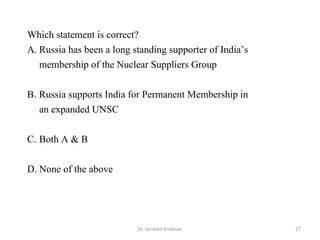 Dr. Venkata Krishnan 27
Which statement is correct?
A. Russia has been a long standing supporter of India’s
membership of the Nuclear Suppliers Group
B. Russia supports India for Permanent Membership in
an expanded UNSC
C. Both A & B
D. None of the above
 