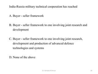 Dr. Venkata Krishnan 30
India-Russia military technical cooperation has reached
A. Buyer - seller framework
B. Buyer - seller framework to one involving joint research and
development
C. Buyer - seller framework to one involving joint research,
development and production of advanced defence
technologies and systems
D. None of the above
 