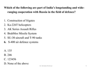4Dr. Venkata Krishnan
Which of the following are part of India’s longstanding and wide-
ranging cooperation with Russia in the field of defence?
1. Construction of frigates
2. Ka-226T helicopters
3. AK Series Assault Rifles
4. BrahMos Missile System
5. SU-30 aircraft and T-90 tanks
6. S-400 air defence systems
A. 135
B. 246
C. 123456
D. None of the above
 