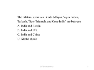 5Dr. Venkata Krishnan
The bilateral exercises ‘Yudh Abhyas, Vajra Prahar,
Tarkash, Tiger Triumph, and Cope India’ are between
A. India and Russia
B. India and U.S
C. India and China
D. All the above
 