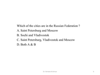 Which of the cities are in the Russian Federation ?
A. Saint Petersburg and Moscow
B. Sochi and Vladivostok
C. Saint Petersburg, Vladivostok and Moscow
D. Both A & B
6Dr. Venkata Krishnan
 