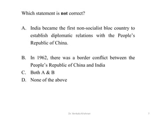 7Dr. Venkata Krishnan
Which statement is not correct?
A. India became the first non-socialist bloc country to
establish diplomatic relations with the People’s
Republic of China.
B. In 1962, there was a border conflict between the
People’s Republic of China and India
C. Both A & B
D. None of the above
 