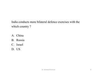 8Dr. Venkata Krishnan
India conducts more bilateral defence exercises with the
which country ?
A. China
B. Russia
C. Israel
D. US
 