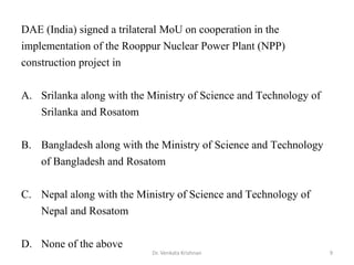 9Dr. Venkata Krishnan
DAE (India) signed a trilateral MoU on cooperation in the
implementation of the Rooppur Nuclear Power Plant (NPP)
construction project in
A. Srilanka along with the Ministry of Science and Technology of
Srilanka and Rosatom
B. Bangladesh along with the Ministry of Science and Technology
of Bangladesh and Rosatom
C. Nepal along with the Ministry of Science and Technology of
Nepal and Rosatom
D. None of the above
 