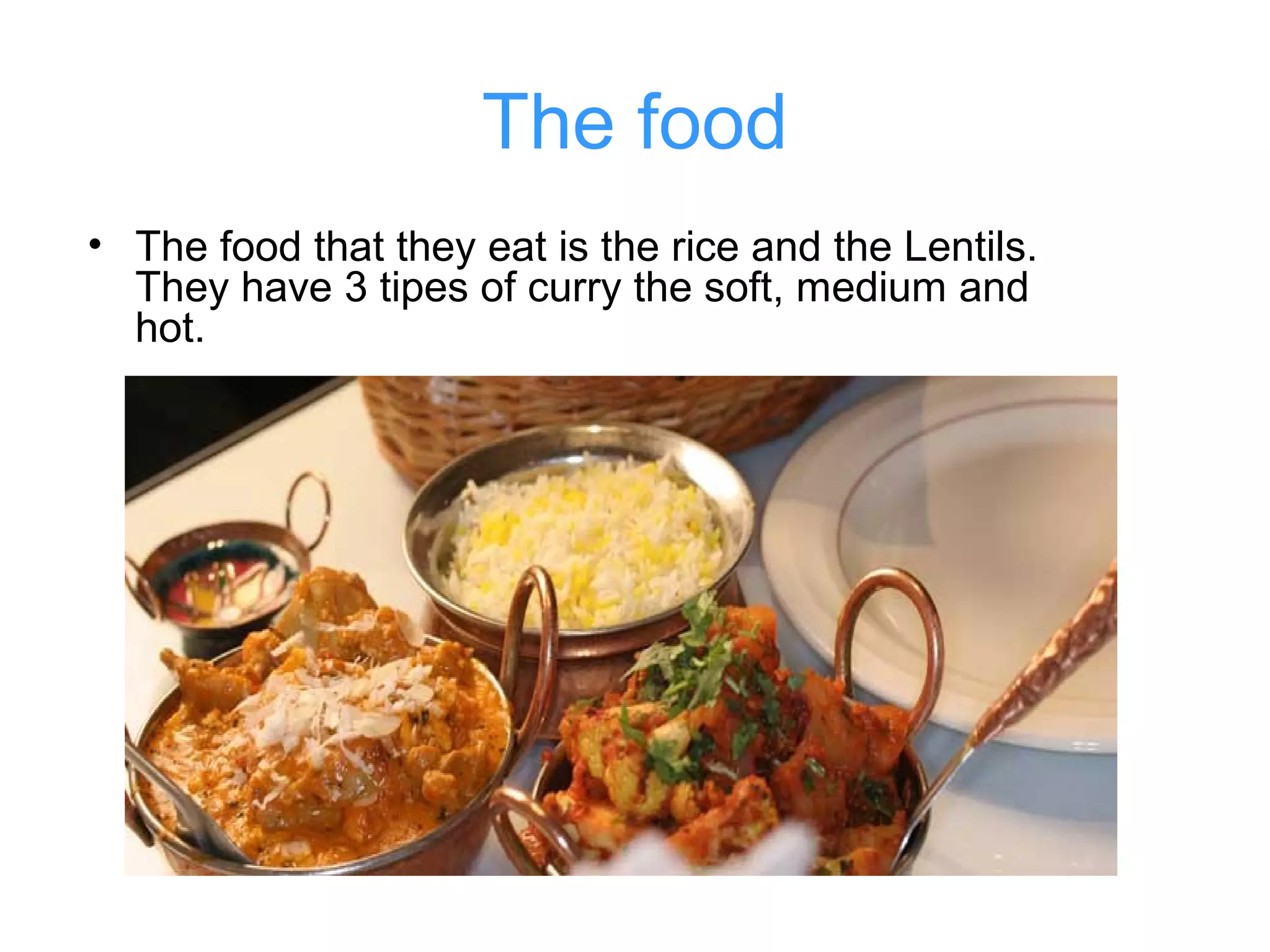 The food
• The food that they eat is the rice and the Lentils.
They have 3 tipes of curry the soft, medium and
hot.