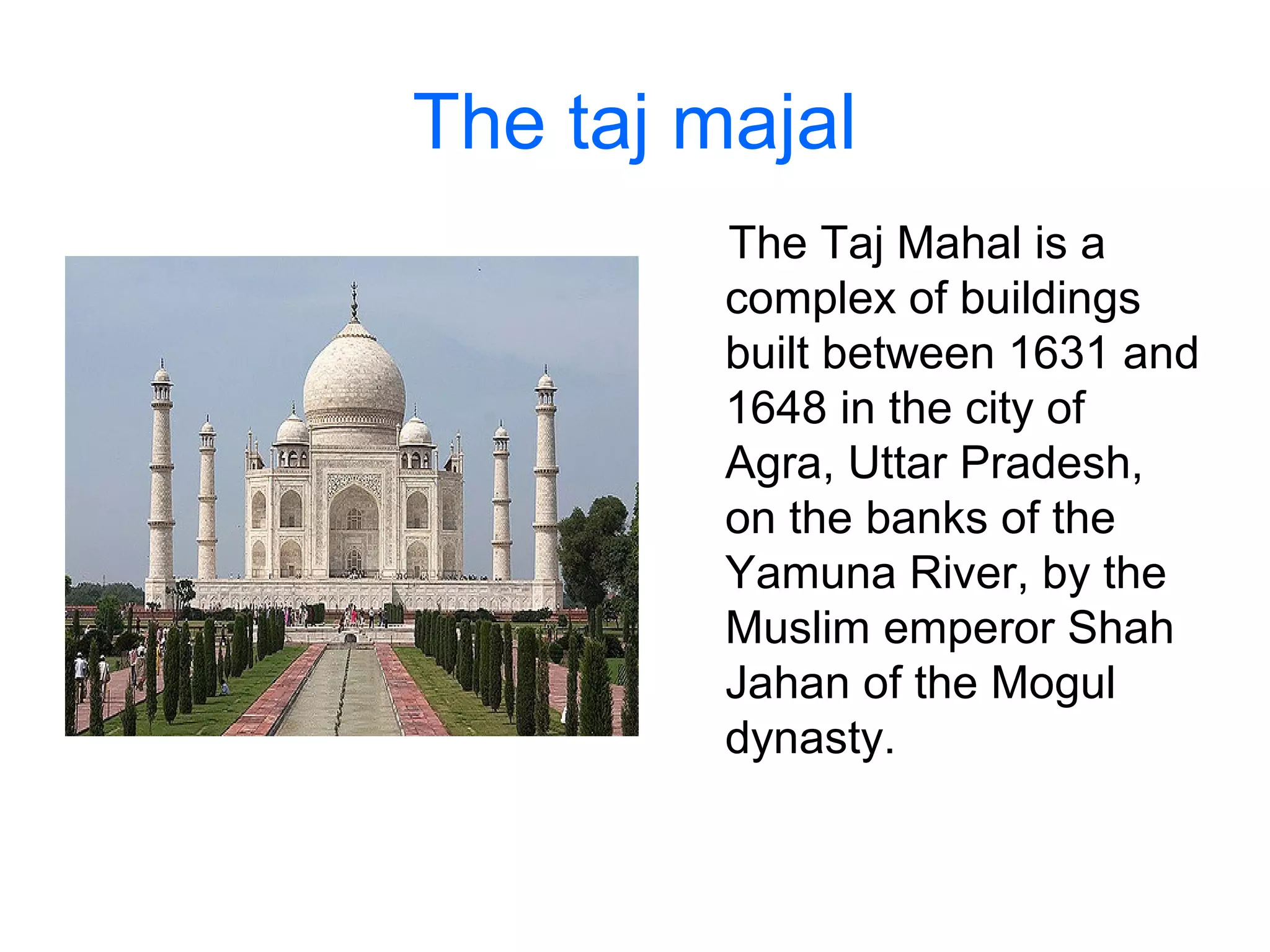 The taj majal
The Taj Mahal is a
complex of buildings
built between 1631 and
1648 in the city of
Agra, Uttar Pradesh,
on the banks of the
Yamuna River, by the
Muslim emperor Shah
Jahan of the Mogul
dynasty.