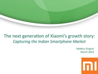 Madhur	
  Singhal	
  
March	
  2014	
  
	
  
The	
  next	
  genera6on	
  of	
  Xiaomi's	
  growth	
  story:	
  
Capturing	
  the	
  Indian	
  Smartphone	
  Market	
  
 