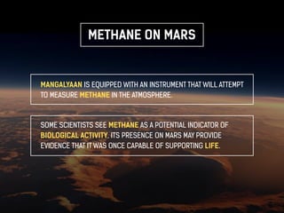 METHANE ON MARS 
MANGALYAAN IS EQUIPPED WITH AN INSTRUMENT THAT WILL ATTEMPT 
TO MEASURE METHANE IN THE ATMOSPHERE. 
SOME SCIENTISTS SEE METHANE AS A POTENTIAL INDICATOR OF 
BIOLOGICAL ACTIVITY. ITS PRESENCE ON MARS MAY PROVIDE 
EVIDENCE THAT IT WAS ONCE CAPABLE OF SUPPORTING LIFE. 
 