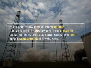 TO KEEP COSTS LOW, INDIA RELIED ON REUSING 
TECHNOLOGIES. FUEL WAS SAVED BY USING A SMALLER 
ROCKET TO PUT ITS SPACECRAFT INTO EARTH’S ORBIT FIRST 
BEFORE SLINGSHOTTING IT TOWARD MARS. 
 