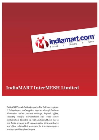 IndiaMART.com is India's largest online B2B marketplace.
It brings buyers and suppliers together through business
directories, online product catalogs, buy-sell offers,
industry specific marketplaces and trade shows
participation. Founded in 1996, IndiaMART.com has a
pan-India presence with approximately 1000 employees
and offers value added services to its 500,000 members
and over 5 million global buyers.
 