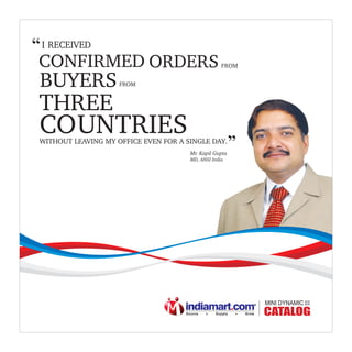 I RECEIVED
CONFIRMED
BUYERS
THREE
COUNTRIES
WITHOUT LEAVING MY OFFICE EVEN FOR A SINGLE DAY.
                                       Mr. Kapil Gupta
                                       MD, ANSI India




                                                                      MINI DYNAMIC
                                     indiamart.com
                                     Source   >   Supply   >   Grow   CATALOG
 