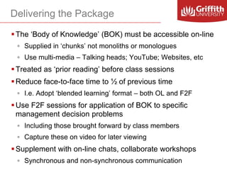 Delivering the Package
 The ‘Body of Knowledge’ (BOK) must be accessible on-line
◦ Supplied in ‘chunks’ not monoliths or monologues

◦ Use multi-media – Talking heads; YouTube; Websites, etc

 Treated as ‘prior reading’ before class sessions
 Reduce face-to-face time to ½ of previous time
◦ I.e. Adopt ‘blended learning’ format – both OL and F2F

 Use F2F sessions for application of BOK to specific
management decision problems
◦ Including those brought forward by class members
◦ Capture these on video for later viewing

 Supplement with on-line chats, collaborate workshops
◦ Synchronous and non-synchronous communication

 