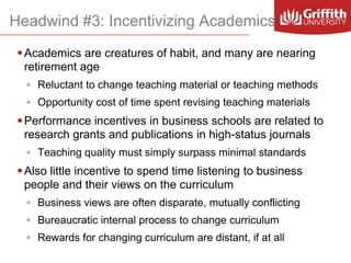 Headwind #3: Incentivizing Academics
 Academics are creatures of habit, and many are nearing
retirement age
◦ Reluctant to change teaching material or teaching methods
◦ Opportunity cost of time spent revising teaching materials

 Performance incentives in business schools are related to
research grants and publications in high-status journals
◦ Teaching quality must simply surpass minimal standards

 Also little incentive to spend time listening to business
people and their views on the curriculum
◦ Business views are often disparate, mutually conflicting
◦ Bureaucratic internal process to change curriculum
◦ Rewards for changing curriculum are distant, if at all

 