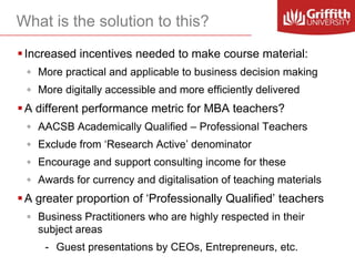 What is the solution to this?
 Increased incentives needed to make course material:
◦ More practical and applicable to business decision making

◦ More digitally accessible and more efficiently delivered

 A different performance metric for MBA teachers?
◦ AACSB Academically Qualified – Professional Teachers

◦ Exclude from ‘Research Active’ denominator
◦ Encourage and support consulting income for these
◦ Awards for currency and digitalisation of teaching materials

 A greater proportion of ‘Professionally Qualified’ teachers
◦ Business Practitioners who are highly respected in their
subject areas
- Guest presentations by CEOs, Entrepreneurs, etc.

 