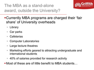 The MBA as a stand-alone
award, outside the University?
Currently MBA programs are charged their ‘fair
share’ of University overheads
◦ Library
◦ Car parks

◦ Cafeterias
◦ Computer Laboratories
◦ Large lecture theatres
◦ Marketing efforts geared to attracting undergraduate and
international students
◦ 40% of salaries provided for research activity

 Most of these are of little benefit to MBA students…

 