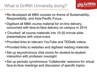 What is Griffith University doing?
 Re-developed all MBA courses on theme of Sustainability,
Responsibility, and Asia-Pacific Focus.

 Digitised all MBA course material for on-line delivery,
concurrent with face-to-face delivery on campus in 2014
 ‘Chunked’ all course materials into 10-20 minute slide
presentations with voice-overs
 Provided links to relevant YouTube and TEDtalk videos
 Provided links to websites and digitised reading materials
 Set up asynchronous chat rooms for student-to-student
interaction with professor oversight
 Set up periodic synchronous ‘Collaborate’ sessions for virtual
face-to-face meetings and discussion of specific topics

 