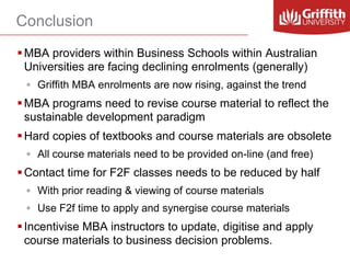 Conclusion
 MBA providers within Business Schools within Australian
Universities are facing declining enrolments (generally)
◦ Griffith MBA enrolments are now rising, against the trend

 MBA programs need to revise course material to reflect the
sustainable development paradigm
 Hard copies of textbooks and course materials are obsolete
◦ All course materials need to be provided on-line (and free)

 Contact time for F2F classes needs to be reduced by half
◦ With prior reading & viewing of course materials

◦ Use F2f time to apply and synergise course materials

 Incentivise MBA instructors to update, digitise and apply
course materials to business decision problems.

 