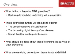 Overview
 What is the problem for MBA providers?
◦ Declining demand due to declining value proposition

 Three strong headwinds we are sailing against
◦ The social imperative of Sustainability

◦ The increasing digital literacy of our clientele
◦ Unmet thirst for meeting client’s needs

 What should be done about these to ensure the survival of
MBA providers?
 What are we doing currently on these fronts at Griffith?

 