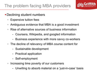 The problem facing MBA providers
 Declining student numbers
◦ Expensive tuition fees

◦ Ambiguous evidence that MBA is a good investment
◦ Rise of alternative sources of business information
- Coursera, Wikipedia, and googled information
- Business experience with more savvy co-workers
◦ The decline of relevancy of MBA course content for
- Sustainable development
- Practical application
- Self-employment
◦ Increasing time poverty of our customers
- Unwilling to absorb material on a ‘just-in-case’ basis

 