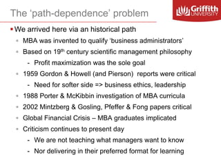 The ‘path-dependence’ problem
 We arrived here via an historical path
◦ MBA was invented to qualify ‘business administrators’
◦ Based on 19th century scientific management philosophy
- Profit maximization was the sole goal
◦ 1959 Gordon & Howell (and Pierson) reports were critical
- Need for softer side => business ethics, leadership
◦ 1988 Porter & McKibbin investigation of MBA curricula
◦ 2002 Mintzberg & Gosling, Pfeffer & Fong papers critical

◦ Global Financial Crisis – MBA graduates implicated
◦ Criticism continues to present day
- We are not teaching what managers want to know
- Nor delivering in their preferred format for learning

 