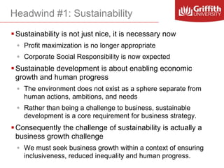 Headwind #1: Sustainability
 Sustainability is not just nice, it is necessary now
◦ Profit maximization is no longer appropriate

◦ Corporate Social Responsibility is now expected

 Sustainable development is about enabling economic
growth and human progress
◦ The environment does not exist as a sphere separate from
human actions, ambitions, and needs
◦ Rather than being a challenge to business, sustainable
development is a core requirement for business strategy.

 Consequently the challenge of sustainability is actually a
business growth challenge
◦ We must seek business growth within a context of ensuring
inclusiveness, reduced inequality and human progress.

 