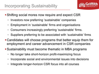 Incorporating Sustainability
 Shifting social mores now require and expect CSR
◦ Investors now preferring ‘sustainable’ companies

◦ Employment in ‘sustainable’ firms and organisations
◦ Consumers increasingly preferring ‘sustainable’ firms.
◦ Suppliers preferring to be associated with ‘sustainable’ firms

 Candidates will choose programs that better equip them for
employment and career advancement in CSR companies
 Sustainability must become thematic in MBA programs
◦ No longer take short-horizon profit-maximizing focus
◦ Incorporate social and environmental issues into decisions
◦ Integrate longer-horizon CSR focus into all courses

 