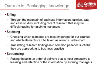 Our role is ‘Packaging’ knowledge
 Sifting
◦ Through the mountain of business information, opinion, data
and case studies, including recent research that may be
difficult reading for aspiring managers

 Selecting
◦ Choosing which elements are most important for our courses
and which elements can be taken as already understood
◦ Translating research findings into common parlance such that
they are appropriate to business practice

 Sequencing
◦ Putting these in an order of delivery that is most conducive to
learning and retention of the information by aspiring managers

 