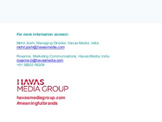 For more information connect:
Mohit Joshi, Managing Director, Havas Media, India
mohit.joshi@havasmedia.com
Roxanne, Marketing Communications, Havas Media, India
roxanne.b@havasmedia.com
+91 98202 98208
havasmediagroup.com
#meaningfulbrands
 
