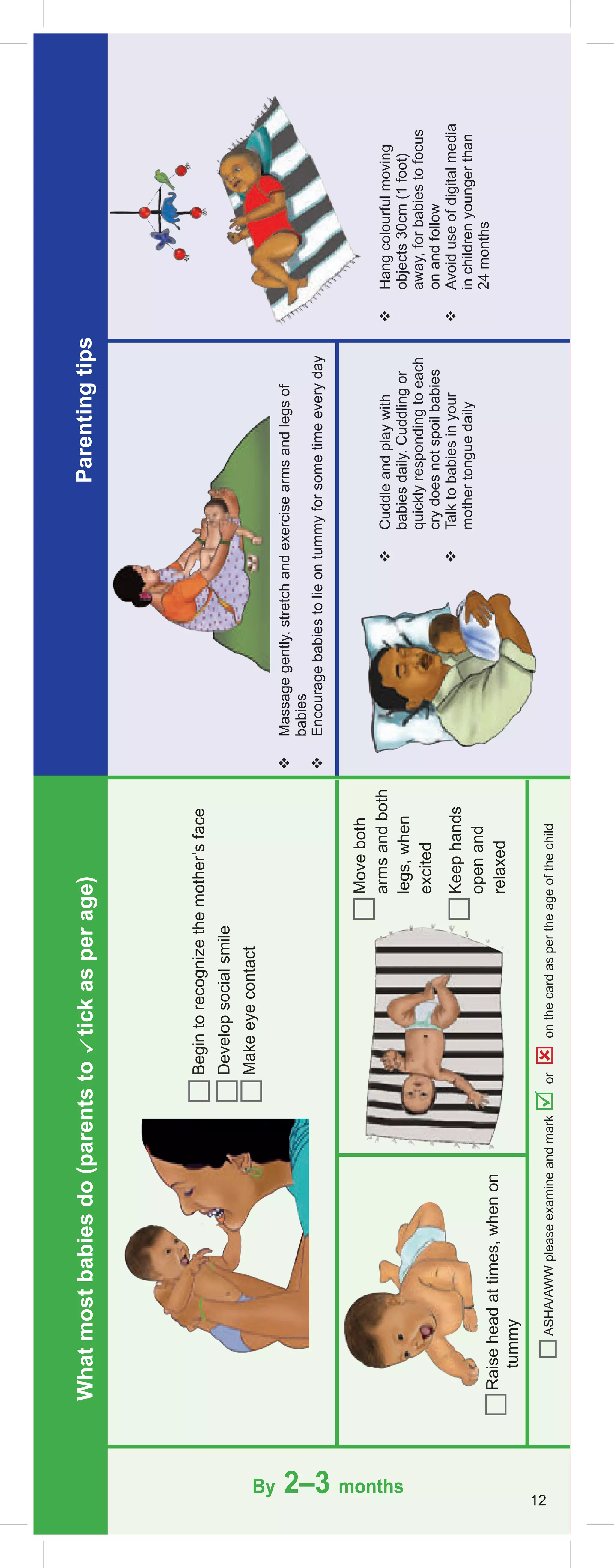 What
most
babies
do
(parents
to

tick
as
per
age)
Parenting
tips
Raise
head
at
times,
when
on
tummy
By 2–3 months

Massage
gently,
stretch
and
exercise
arms
and
legs
of
babies

Encourage
babies
to
lie
on
tummy
for
some
time
every
day

Cuddle
and
play
with
babies
daily.
Cuddling
or
quickly
responding
to
each
cry
does
not
spoil
babies

Talk
to
babies
in
your
mother
tongue
daily

Hang
colourful
moving
objects
30cm
(1
foot)
away,
for
babies
to
focus
on
and
follow

Avoid
use
of
digital
media
in
children
younger
than
24
months
Begin
to
recognize
the
mother’s
face
Develop
social
smile
Make
eye
contact
Move
both
arms
and
both
legs,
when
excited
Keep
hands
open
and
relaxed
12
ASHA/AWW
please
examine
and
mark

or

on
the
card
as
per
the
age
of
the
child
 