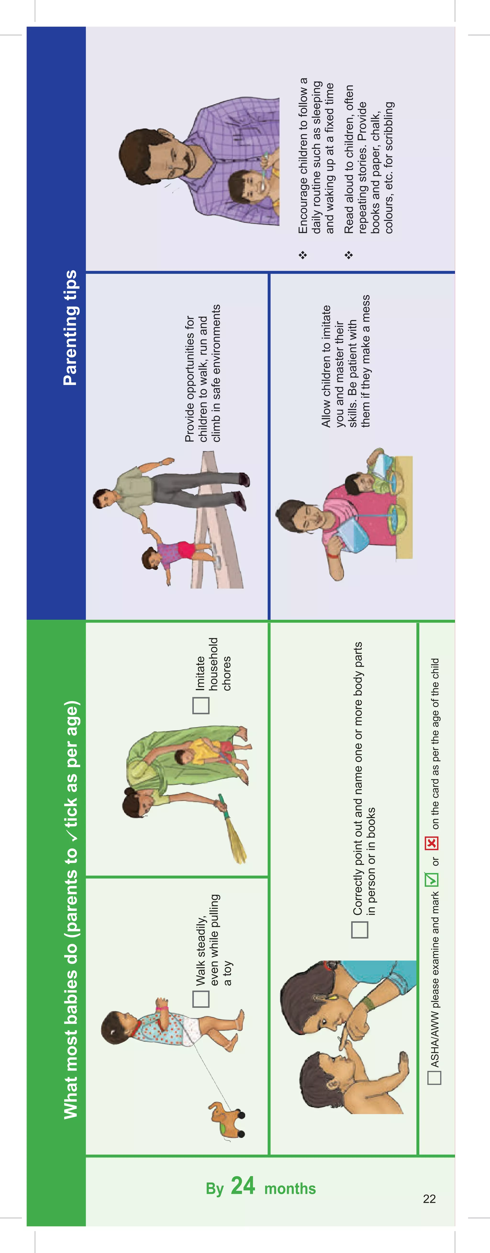 Walk
steadily,
even
while
pulling
a
toy
Provide
opportunities
for
children
to
walk,
run
and
climb
in
safe
environments
Allow
children
to
imitate
you
and
master
their
skills.
Be
patient
with
them
if
they
make
a
mess

Encourage
children
to
follow
a
daily
routine
such
as
sleeping
and
waking
up
at
a
fixed
time

Read
aloud
to
children,
often
repeating
stories.
Provide
books
and
paper,
chalk,
colours,
etc.
for
scribbling
Imitate
household
chores
Correctly
point
out
and
name
one
or
more
body
parts
in
person
or
in
books
By 24 months
22
Parenting
tips
What
most
babies
do
(parents
to

tick
as
per
age)
ASHA/AWW
please
examine
and
mark

or

on
the
card
as
per
the
age
of
the
child
 