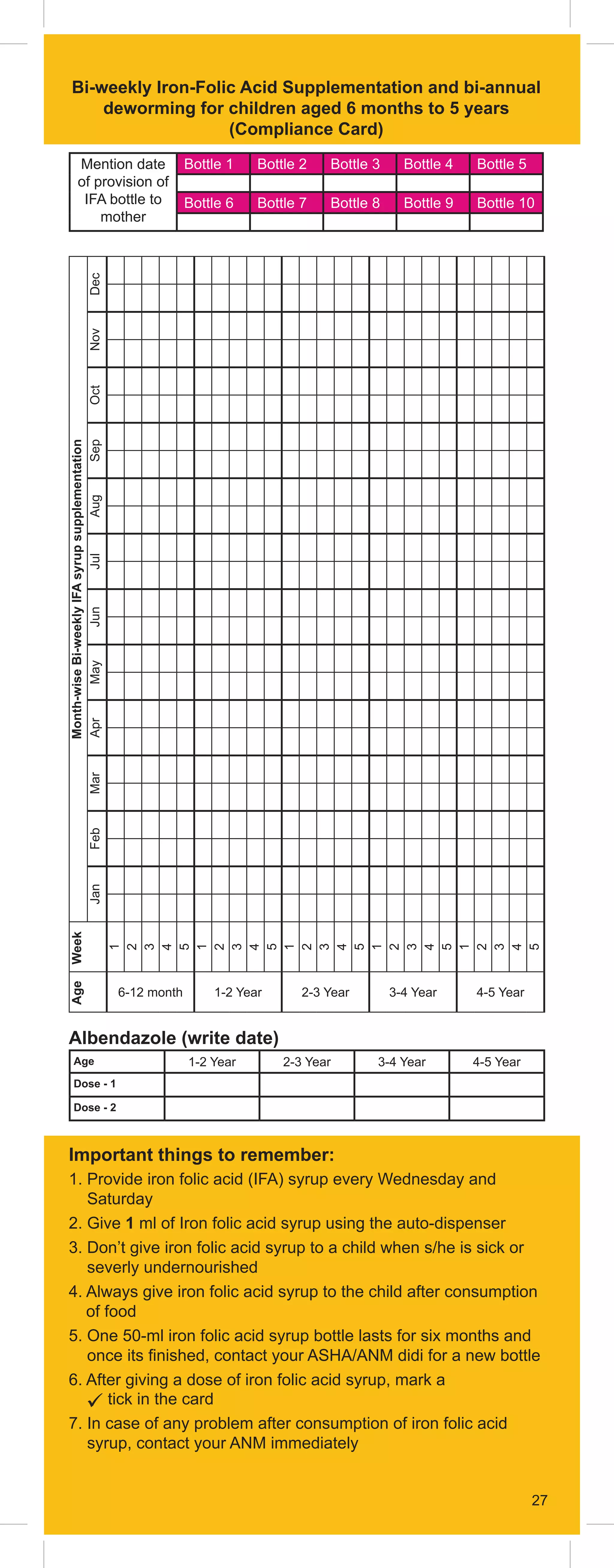 27
Bi-weekly Iron-Folic Acid Supplementation and bi-annual
deworming for children aged 6 months to 5 years
(Compliance Card)
Mention date
of provision of
IFA bottle to
mother
Bottle 1 Bottle 2 Bottle 3 Bottle 4 Bottle 5
Bottle 6 Bottle 7 Bottle 8 Bottle 9 Bottle 10
 Important things to remember:
1. 
Provide iron folic acid (IFA) syrup every Wednesday and
Saturday
2. Give 1 ml of Iron folic acid syrup using the auto-dispenser
3. 
Don’t give iron folic acid syrup to a child when s/he is sick or
severly undernourished
4. 
Always give iron folic acid syrup to the child after consumption
of food
5. 
One 50-ml iron folic acid syrup bottle lasts for six months and
once its finished, contact your ASHA/ANM didi for a new bottle
6. 
After giving a dose of iron folic acid syrup, mark a
 tick in the card
7. 
In case of any problem after consumption of iron folic acid
syrup, contact your ANM immediately
Albendazole (write date)
Age 1-2 Year 2-3 Year 3-4 Year 4-5 Year
Dose - 1
Dose - 2
27
Month-wise
Bi-weekly
IFA
syrup
supplementation
Dec
Nov
Oct
Sep
Aug
Jul
Jun
May
Apr
Mar
Feb
Jan
Week
1
2
3
4
5
1
2
3
4
5
1
2
3
4
5
1
2
3
4
5
1
2
3
4
5
Age
6-12 month 1-2 Year 2-3 Year 3-4 Year 4-5 Year
 