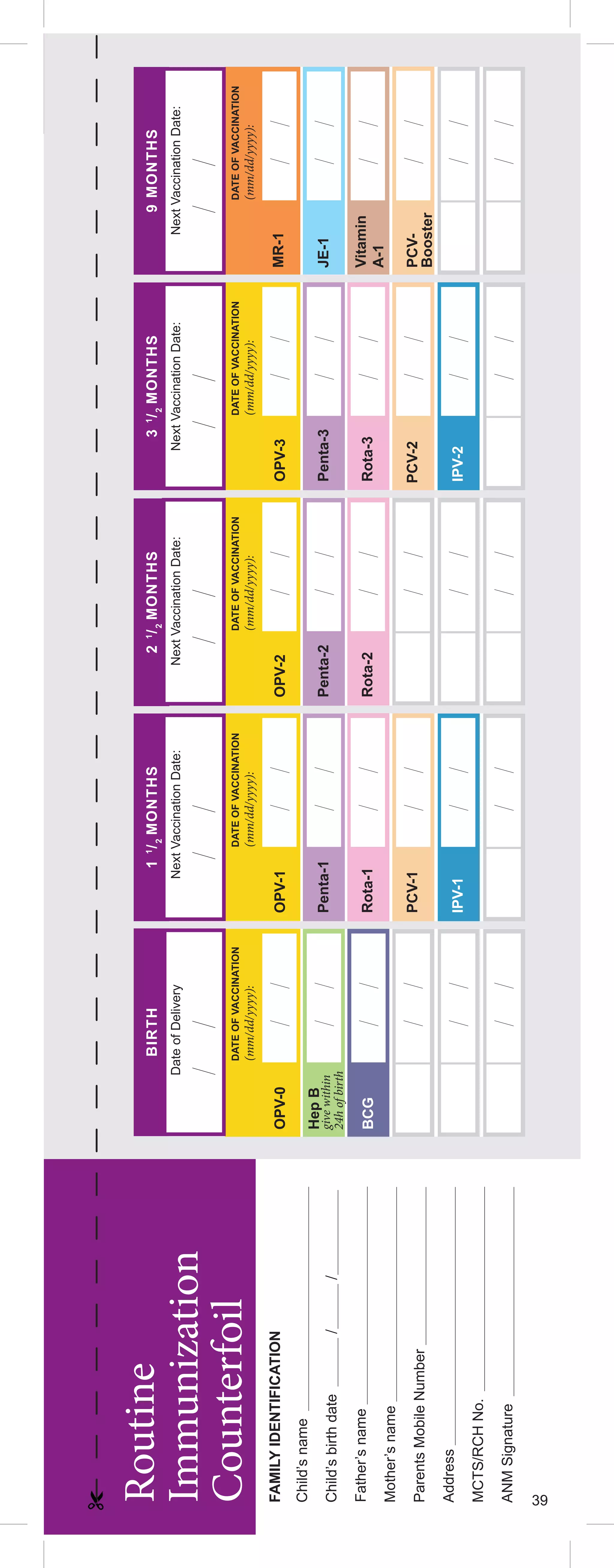 39
Child’s
name
Child’s
birth
date
/
/
Mother’s
name
Parents
Mobile
Number
Father’s
name
Address
MCTS/RCH
No.
ANM
Signature
Routine
Immunization
Counterfoil
BIRTH
2
1
/
2
MONTHS
1
1
/
2
MONTHS
3
1
/
2
MONTHS
9
MONTHS
BCG
Hep
B
Penta-1
IPV-1
IPV-2
Penta-2
Penta-3
OPV-0
OPV-1
OPV-2
OPV-3
MR-1
JE-1
Vitamin
A-1
Rota-1
Rota-2
Rota-3
PCV-1
PCV-2
PCV-
Booster
DATE
OF
VACCINATION
(mm/dd/yyyy):
DATE
OF
VACCINATION
(mm/dd/yyyy):
DATE
OF
VACCINATION
(mm/dd/yyyy):
DATE
OF
VACCINATION
(mm/dd/yyyy):
DATE
OF
VACCINATION
(mm/dd/yyyy):
Next
Vaccination
Date:
Next
Vaccination
Date:
Next
Vaccination
Date:
Next
Vaccination
Date:
Date
of
Delivery
FAMILY
IDENTIFICATION
give
within
24h
of
birth
39
 