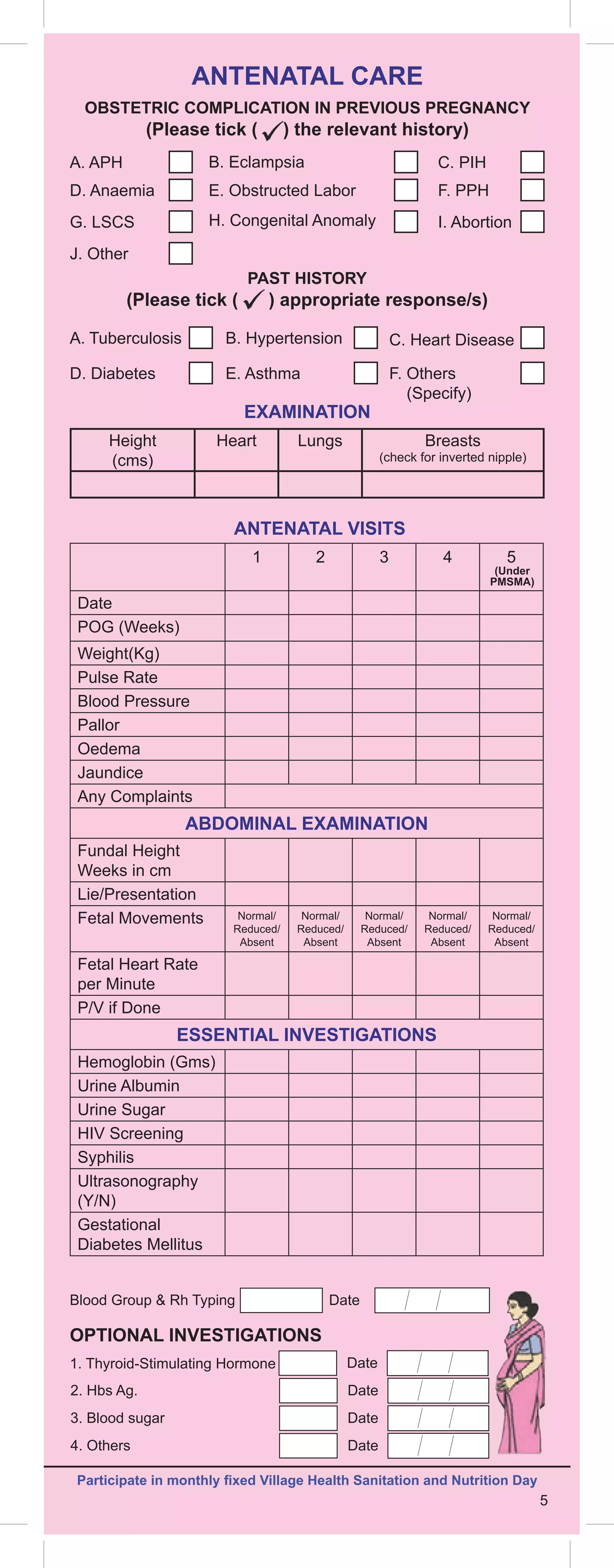 5
Height
(cms)
Heart Lungs Breasts
(check for inverted nipple)
ANTENATAL VISITS
EXAMINATION
OPTIONAL INVESTIGATIONS
1 2 3 4 5
Date
POG (Weeks)
Weight(Kg)
Pulse Rate
Blood Pressure
Pallor
Oedema
Jaundice
Any Complaints
ABDOMINAL EXAMINATION
Fundal Height
Weeks in cm
Lie/Presentation
Fetal Movements Normal/
Reduced/
Absent
Normal/
Reduced/
Absent
Normal/
Reduced/
Absent
Normal/
Reduced/
Absent
Normal/
Reduced/
Absent
Fetal Heart Rate
per Minute
P/V if Done
ESSENTIAL INVESTIGATIONS
Hemoglobin (Gms)
Urine Albumin
Urine Sugar
HIV Screening
Syphilis
Ultrasonography
(Y/N)
Gestational
Diabetes Mellitus
Blood Group  Rh Typing Date
(Under
PMSMA)
ANTENATAL CARE
A. APH
A. Tuberculosis
C. PIH
C. Heart Disease
B. Eclampsia
B. Hypertension
D. Anaemia
D. Diabetes
F. PPH
F. 
Others
(Specify)
E. Obstructed Labor
E. Asthma
G. LSCS
J. Other
I. Abortion
H. Congenital Anomaly
OBSTETRIC COMPLICATION IN PREVIOUS PREGNANCY
(Please tick ( ) the relevant history)
PAST HISTORY
(Please tick ( ) appropriate response/s)
Participate in monthly fixed Village Health Sanitation and Nutrition Day
2. Hbs Ag. Date
3. Blood sugar Date
4. Others Date
1. Thyroid-Stimulating Hormone Date
5
 