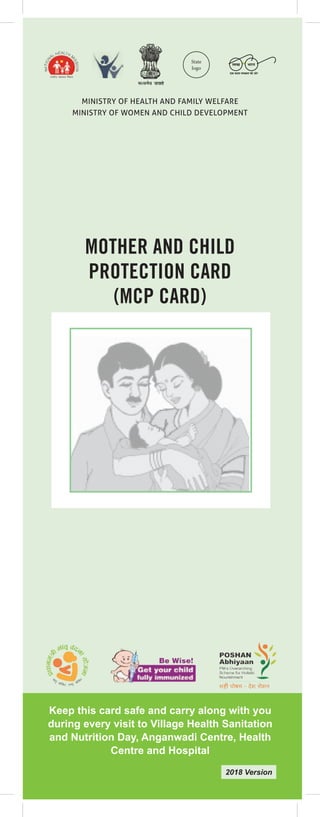 1
MINISTRY OF HEALTH AND FAMILY WELFARE
MINISTRY OF WOMEN AND CHILD DEVELOPMENT
Keep this card safe and carry along with you
during every visit to Village Health Sanitation
and Nutrition Day, Anganwadi Centre, Health
Centre and Hospital
MOTHER AND CHILD
PROTECTION CARD
(MCP CARD)
2018 Version
State
logo
 