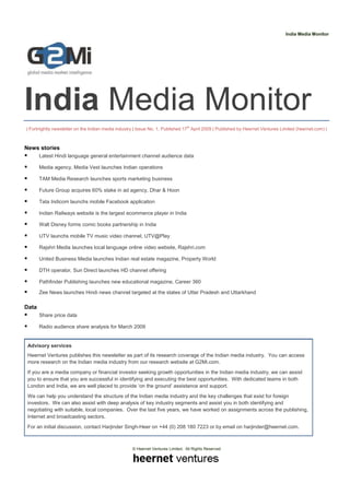 India Media Monitor




India Media Monitor
| Fortnightly newsletter on the Indian media industry | Issue No. 1, Published 17th April 2009 | Published by Heernet Ventures Limited (heernet.com) |



News stories
       Latest Hindi language general entertainment channel audience data

       Media agency, Media Vest launches Indian operations

       TAM Media Research launches sports marketing business

       Future Group acquires 60% stake in ad agency, Dhar & Hoon

       Tata Indicom launchs mobile Facebook application

       Indian Railways website is the largest ecommerce player in India

       Walt Disney forms comic books partnership in India

       UTV launchs mobile TV music video channel, UTV@Play

       Rajshri Media launches local language online video website, Rajshri.com

       United Business Media launches Indian real estate magazine, Property World

       DTH operator, Sun Direct launches HD channel offering

       Pathfinder Publishing launches new educational magazine, Career 360

       Zee News launches Hindi news channel targeted at the states of Uttar Pradesh and Uttarkhand

Data
       Share price data

       Radio audience share analysis for March 2009


 Advisory services
 Heernet Ventures publishes this newsletter as part of its research coverage of the Indian media industry. You can access
 more research on the Indian media industry from our research website at G2Mi.com.
 If you are a media company or financial investor seeking growth opportunities in the Indian media industry, we can assist
 you to ensure that you are successful in identifying and executing the best opportunities. With dedicated teams in both
 London and India, we are well placed to provide ‘on the ground’ assistance and support.
 We can help you understand the structure of the Indian media industry and the key challenges that exist for foreign
 investors. We can also assist with deep analysis of key industry segments and assist you in both identifying and
 negotiating with suitable, local companies. Over the last five years, we have worked on assignments across the publishing,
 Internet and broadcasting sectors.
 For an initial discussion, contact Harjinder Singh-Heer on +44 (0) 208 180 7223 or by email on harjinder@heernet.com.



                                                    © Heernet Ventures Limited. All Rights Reserved
 