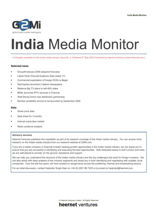 India Media Monitor




India Media Monitor
 | Fortnightly newsletter on the Indian media industry | Issue No. 2, Published 4th May 2009 | Published by Heernet Ventures Limited (heernet.com) |



Selected news

       GroupM reduces 2009 adspend forecasts
       Latest Hindi Channel Audience Data (week 17)
       Commercial exploitation of foreign DVDs is illegal
       Raj Express launched 2 tabloid newspapers
       Reliance Big TV plans to sell 49% stake
       BSNL launches IPTV services in Chennai
       Walt Disney forms new distribution partnership
       Number portability service to be launched by September 2009

Data
       Share price data

       Deal sheet for 3 months

       Internet subscriber market

       Radio audience analysis


 Advisory services
 Heernet Ventures publishes this newsletter as part of its research coverage of the Indian media industry. You can access more
 research on the Indian media industry from our research website at G2Mi.com.
 If you are a media company or financial investor seeking growth opportunities in the Indian media industry, we can assist you to
 ensure that you are successful in identifying and executing the best opportunities. With dedicated teams in both London and India,
 we are well placed to provide ‘on the ground’ assistance and support.
 We can help you understand the structure of the Indian media industry and the key challenges that exist for foreign investors. We
 can also assist with deep analysis of key industry segments and assist you in both identifying and negotiating with suitable, local
 companies. Over the last five years, we have worked on assignments across the publishing, Internet and broadcasting sectors.
 For an initial discussion, contact Harjinder Singh-Heer on +44 (0) 208 180 7223 or by email on harjinder@heernet.com.




                                                    © Heernet Ventures Limited. All Rights Reserved
 