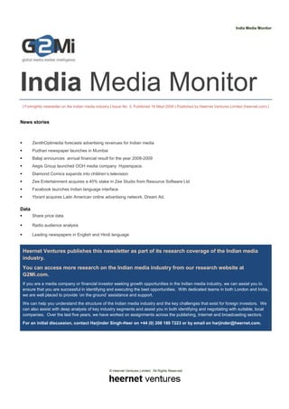 India Media Monitor




India Media Monitor
| Fortnightly newsletter on the Indian media industry | Issue No. 3, Published 18 Mayl 2009 | Published by Heernet Ventures Limited (heernet.com) |



News stories



       ZenithOptimedia forecasts advertising revenues for Indian media
       Pudhari newspaper launches in Mumbai
       Balaji announces annual financial result for the year 2008-2009
       Aegis Group launched OOH media company Hyperspace.
       Diamond Comics expands into children’s television
       Zee Entertainment acquires a 40% stake in Zee Studio from Resource Software Ltd
       Facebook launches Indian language interface
       Ybrant acquires Latin American online advertising network, Dream Ad.

Data
       Share price data

       Radio audience analysis

       Leading newspapers in English and Hindi language


 Heernet Ventures publishes this newsletter as part of its research coverage of the Indian media
 industry.
 You can access more research on the Indian media industry from our research website at
 G2Mi.com.
 If you are a media company or financial investor seeking growth opportunities in the Indian media industry, we can assist you to
 ensure that you are successful in identifying and executing the best opportunities. With dedicated teams in both London and India,
 we are well placed to provide ‘on the ground’ assistance and support.
 We can help you understand the structure of the Indian media industry and the key challenges that exist for foreign investors. We
 can also assist with deep analysis of key industry segments and assist you in both identifying and negotiating with suitable, local
 companies. Over the last five years, we have worked on assignments across the publishing, Internet and broadcasting sectors.
 For an initial discussion, contact Harjinder Singh-Heer on +44 (0) 208 180 7223 or by email on harjinder@heernet.com.




                                                   © Heernet Ventures Limited. All Rights Reserved
 