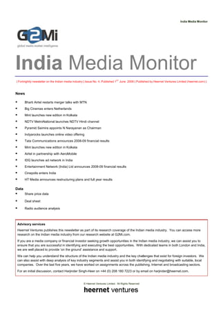 India Media Monitor




India Media Monitor
| Fortnightly newsletter on the Indian media industry | Issue No. 4, Published 1ST June 2009 | Published by Heernet Ventures Limited (heernet.com) |



News

       Bharti Airtel restarts merger talks with MTN
       Big Cinemas enters Netherlands
       Mint launches new edition in Kolkata
       NDTV MetroNational launches NDTV Hindi channel
       Pyramid Saimira appoints N Narayanan as Chairman
       Indyarocks launches online video offering
       Tata Communications announces 2008-09 financial results
       Mint launches new edition in Kolkata
       Airtel in partnership with AeroMobile
       IDG launches ad network in India
       Entertainment Network (India) Ltd announces 2008-09 financial results
       Cinepolis enters India
       HT Media announces restructuring plans and full year results

Data
       Share price data

       Deal sheet

       Radio audience analysis



 Advisory services
 Heernet Ventures publishes this newsletter as part of its research coverage of the Indian media industry. You can access more
 research on the Indian media industry from our research website at G2Mi.com.
 If you are a media company or financial investor seeking growth opportunities in the Indian media industry, we can assist you to
 ensure that you are successful in identifying and executing the best opportunities. With dedicated teams in both London and India,
 we are well placed to provide ‘on the ground’ assistance and support.
 We can help you understand the structure of the Indian media industry and the key challenges that exist for foreign investors. We
 can also assist with deep analysis of key industry segments and assist you in both identifying and negotiating with suitable, local
 companies. Over the last five years, we have worked on assignments across the publishing, Internet and broadcasting sectors.
 For an initial discussion, contact Harjinder Singh-Heer on +44 (0) 208 180 7223 or by email on harjinder@heernet.com.


                                                    © Heernet Ventures Limited. All Rights Reserved
 