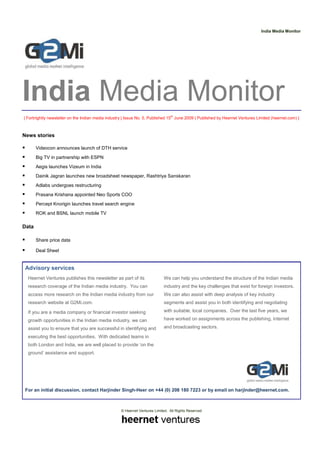 India Media Monitor




India Media Monitor
| Fortnightly newsletter on the Indian media industry | Issue No. 5, Published 15th June 2009 | Published by Heernet Ventures Limited (heernet.com) |



News stories

       Videocon announces launch of DTH service
       Big TV in partnership with ESPN
       Aegis launches Vizeum in India
       Dainik Jagran launches new broadsheet newspaper, Rashtriya Sanskaran
       Adlabs undergoes restructuring
       Prasana Krishana appointed Neo Sports COO
       Percept Knorigin launches travel search engine
       ROK and BSNL launch mobile TV

Data

       Share price data

       Deal Sheet


 Advisory services
  Heernet Ventures publishes this newsletter as part of its                 We can help you understand the structure of the Indian media
  research coverage of the Indian media industry. You can                   industry and the key challenges that exist for foreign investors.
  access more research on the Indian media industry from our                We can also assist with deep analysis of key industry
  research website at G2Mi.com.                                             segments and assist you in both identifying and negotiating

  If you are a media company or financial investor seeking                  with suitable, local companies. Over the last five years, we

  growth opportunities in the Indian media industry, we can                 have worked on assignments across the publishing, Internet

  assist you to ensure that you are successful in identifying and           and broadcasting sectors.

  executing the best opportunities. With dedicated teams in
  both London and India, we are well placed to provide ‘on the
  ground’ assistance and support.




 For an initial discussion, contact Harjinder Singh-Heer on +44 (0) 208 180 7223 or by email on harjinder@heernet.com.



                                                    © Heernet Ventures Limited. All Rights Reserved
 