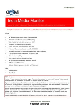 India Media Monitor




    India Media Monitor
    Monitoring industry and company developments in the Indian media and entertainment industries

                                                    th
   | Fortnightly newsletter | Issue No. 7, Published 10 July 2009 | Published by Heernet Ventures Limited (heernet.com) | Subscribe at G2Mi.com |


News

       HT Media launches Chennai edition of Mint newspaper
       Dish TV launches Monster.com on its DTH offering
       Colors back to No.1 with GEC market share of 23%
       INM sells 7.3% stake in Jagran Prakashan
       Adlabs announces financial results for 2008-2009
       Television 18 announces financial results for 2008-2009
       Ministry of Information and Broadcasting approves 22 new TV channels
       Tata Docomo launches GSM services in Karnataka circle
       IMImobile acquires Mobytec
       Loop Telecom launches services in 4 circles
       NTT Docomo to launch wireless information services
       BSNL launches IPTV services
       Reliance Mobile in agreement with BBC for VAS content

Data
       Share price data

       Deal Sheet


Advisory services
Heernet Ventures publishes this newsletter as part of its research coverage of the Indian media industry. You can access
more research on the Indian media industry from our research website at G2Mi.com.
If you are a media company or financial investor seeking growth opportunities in the Indian media industry, we can assist you
to ensure that you are successful in identifying and executing the best opportunities. With dedicated teams in both London
and India, we are well placed to provide ‘on the ground’ assistance and support.
We can help you understand the structure of the Indian media industry and the key challenges that exist for foreign investors.
We can also assist with deep analysis of key industry segments and assist you in both identifying and negotiating with
suitable, local companies. Over the last five years, we have worked on assignments across the publishing, Internet and
broadcasting sectors.
For an initial discussion, contact Harjinder Singh-Heer on +44 (0) 208 180 7223 or by email on harjinder@heernet.com.




                                                    © Heernet Ventures Limited. All Rights Reserved
 