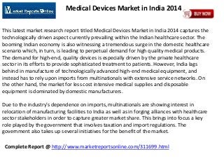 Complete Report @ http://www.marketreportsonline.com/311699.html
Medical Devices Market in India 2014
This latest market research report titled Medical Devices Market in India 2014 captures the
technologically driven aspect currently prevailing within the Indian healthcare sector. The
booming Indian economy is also witnessing a tremendous surge in the domestic healthcare
scenario which, in turn, is leading to perpetual demand for high quality medical products.
The demand for high-end, quality devices is especially driven by the private healthcare
sector in its efforts to provide sophisticated treatment to patients. However, India lags
behind in manufacture of technologically advanced high-end medical equipment, and
instead has to rely upon imports from multinationals with extensive service networks. On
the other hand, the market for less cost intensive medical supplies and disposable
equipment is dominated by domestic manufacturers.
Due to the industry's dependence on imports, multinationals are showing interest in
relocation of manufacturing facilities to India as well as in forging alliances with healthcare
sector stakeholders in order to capture greater market share. This brings into focus a key
role played by the government that involves taxation and import regulations. The
government also takes up several initiatives for the benefit of the market.
 