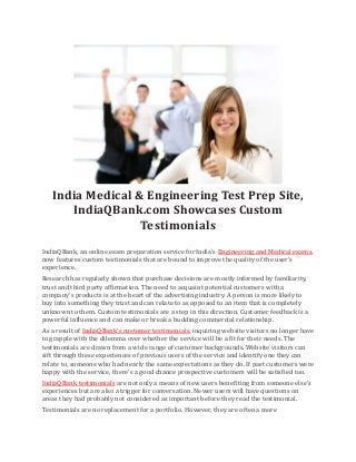 India Medical & Engineering Test Prep Site,
IndiaQBank.com Showcases Custom
Testimonials
IndiaQBank, an online exam preparation service for India’s Engineering and Medical exams,
now features custom testimonials that are bound to improve the quality of the user’s
experience.
Research has regularly shown that purchase decisions are mostly informed by familiarity,
trust and third party affirmation. The need to acquaint potential customers with a
company’s products is at the heart of the advertising industry. A person is more likely to
buy into something they trust and can relate to as opposed to an item that is completely
unknown to them. Custom testimonials are a step in this direction. Customer feedback is a
powerful influence and can make or break a budding commercial relationship.
As a result of IndiaQBank’s customer testimonials, inquiring website visitors no longer have
to grapple with the dilemma over whether the service will be a fit for their needs. The
testimonials are drawn from a wide range of customer backgrounds. Website visitors can
sift through these experiences of previous users of the service and identify one they can
relate to, someone who had nearly the same expectations as they do. If past customers were
happy with the service, there’s a good chance prospective customers will be satisfied too.
IndiaQBank testimonials are not only a means of new users benefiting from someone else’s
experiences but are also a trigger for conversation. Newer users will have questions on
areas they had probably not considered as important before they read the testimonial.
Testimonials are no replacement for a portfolio. However, they are often a more
 