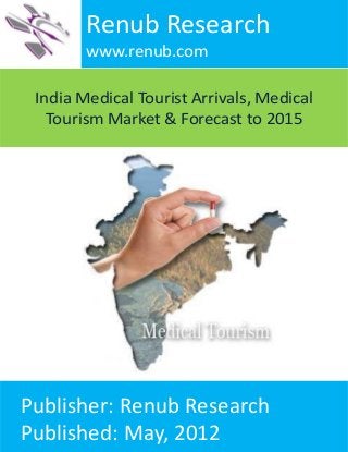 India Medical Tourist Arrivals, Medical
Tourism Market & Forecast to 2015
Renub Research
www.renub.com
Publisher: Renub Research
Published: May, 2012
 