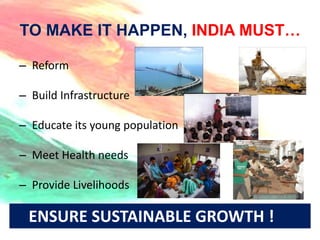 TO MAKE IT HAPPEN, INDIA MUST…

– Reform

– Build Infrastructure

– Educate its young population

– Meet Health needs

– Provide Livelihoods

 ENSURE SUSTAINABLE GROWTH !
 